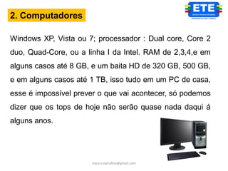 2. Computadores

Windows XP, Vista ou 7; processador : Dual core, Core 2
duo, Quad-Core, ou a linha I da Intel. RAM de 2,3,4,e em
alguns casos até 8 GB, e um baita HD de 320 GB, 500 GB,
e em alguns casos até 1 TB, isso tudo em um PC de casa,
esse é impossível prever o que vai acontecer, só podemos
dizer que os tops de hoje não serão quase nada daqui á
alguns anos.




                      mauricioprofete@gmail.com
 