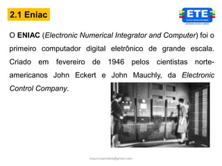 2.1 Eniac

O ENIAC (Electronic Numerical Integrator and Computer) foi o
primeiro computador digital eletrônico de grande escala.
Criado em    fevereiro de 1946 pelos cientistas norte-
americanos John Eckert e John Mauchly, da Electronic
Control Company.




                       mauricioprofete@gmail.com
 
