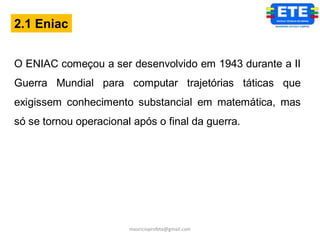 2.1 Eniac


O ENIAC começou a ser desenvolvido em 1943 durante a II
Guerra Mundial para computar trajetórias táticas que
exigissem conhecimento substancial em matemática, mas
só se tornou operacional após o final da guerra.




                        mauricioprofete@gmail.com
 