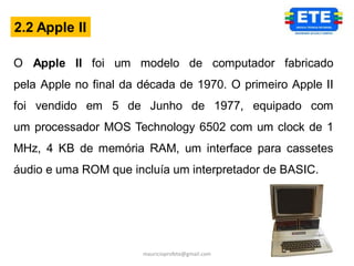 2.2 Apple II

O Apple II foi um modelo de computador fabricado
pela Apple no final da década de 1970. O primeiro Apple II
foi vendido em 5 de Junho de 1977, equipado com
um processador MOS Technology 6502 com um clock de 1
MHz, 4 KB de memória RAM, um interface para cassetes
áudio e uma ROM que incluía um interpretador de BASIC.




                       mauricioprofete@gmail.com
 