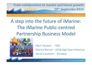 From collaboration to market and future growth 
29th September2014 
A step into the future of iMarine: 
The iMarine Public-centred 
Partnership Business Model 
Marc Taconet - FAO 
Patricio Bernal - IUCN High Seas Initiatives 
Hervé Caumont - Terradue 
European Commission premises, DG CONNECT, 29th September 2014, Brussels) 
 