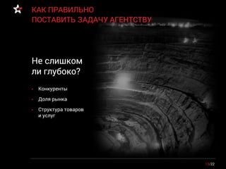 13/22
КАК ПРАВИЛЬНО
ПОСТАВИТЬ ЗАДАЧУ АГЕНТСТВУ
• Конкуренты
• Доля рынка
• Структура товаров
и услуг
Не слишком
ли глубоко?
 