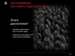 15/22
КАК ПРАВИЛЬНО
ПОСТАВИТЬ ЗАДАЧУ АГЕНТСТВУ
• Целевая аудитория –
все, кто пьют воду
• Мужчины и женщины 18+
с доступом в интернет
Этого
достаточно?
 