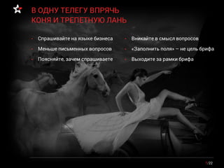 • Спрашивайте на языке бизнеса
• Меньше письменных вопросов
• Поясняйте, зачем спрашиваете
7/22
В ОДНУ ТЕЛЕГУ ВПРЯЧЬ
КОНЯ И ТРЕПЕТНУЮ ЛАНЬ
• Вникайте в смысл вопросов
• «Заполнить поля» – не цель брифа
• Выходите за рамки брифа
 