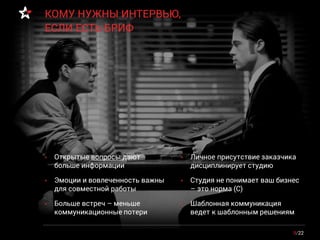 • Открытые вопросы дают
больше информации
• Эмоции и вовлеченность важны
для совместной работы
• Больше встреч – меньше
коммуникационные потери
9/22
КОМУ НУЖНЫ ИНТЕРВЬЮ,
ЕСЛИ ЕСТЬ БРИФ
• Личное присутствие заказчика
дисциплинирует студию
• Студия не понимает ваш бизнес
– это норма (С)
• Шаблонная коммуникация
ведет к шаблонным решениям
 