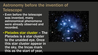 Astronomy before the invention of
Telescope
▪ Even before the telescope
was invented, many
astronomical phenomena
were already observed and
recorded.
▪ Pleiades star cluster – The
Pleiades is a star cluster
to the unaided eye. Once
this star cluster appear in
the sky, the Incas mark
this as the start of year,
 