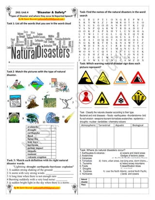 2AS: Unit 4 “Disaster & Safety”
“Types of Disaster and where they occur & Reported Speech”
By Mr.Samir Bounab (yellowdaffodil66@gmail.com )
Task 1: List all the words that you see in the word cloud
…………………………………………………………………………………………………………..
……………………………………………………………………………………………………………...
……………………………………………………………………………………………………………..
Task 2: Match the pictures with the type of natural
disaster.
avalanche
drought
earthquake
flood
forest fire
heat wave
hurricane
meteor impact
tornado
tsunami
volcanic eruption
Task 3: Match each definition with its right natural
disaster words:
“Lightning -drought- earthquake-hurricane -explosion”
1 A sudden strong shaking of the ground: ____________
2 A storm with very strong winds: ____________________
3 A long time when there is not enough rain: ___________
4 Bursting suddenly with a very loud noise: ________
5 A sudden bright light in the sky when there is a storm:……
By Mr.Samir Bounab (yellowdaffodil66@gmail.com )
Task: Find the names of the natural disasters in the word
search
Task: Which warning natural disaster sign does each
picture represent?
……………… ……………… ………………… ………………..
………………. ………………… ………………….. …………………
Task : Classify the naturals disaster according to their type.
Bacterial and viral diseases – floods –earthquakes –thunderstorms- bird
flu-soil erosion –weapons-tsunami-tornadoes-avalanches –epidemics –
droughts –nuclear –landslides –chemistry-volcano
Atmospheric Terrestrial Aquatic Biological
Task: Where do natural disasters occur?
1. Earthquakes & volcanos : a) oceans and inland areas
2. Avalanches b)edges of tectonic plates
3. Volcanoes c) the South Pacific and Indian Ocean
4. Tornadoes d) rivers, urban areas, low-lying area, storm drains..
5. Tsunamis e) heavy snowy mountains
6. Foods f) desertification Areas
7. Droughts g) over land
8. Cyclones h) over the North Atlantic, central North Pacific,
9. Hurricanes i) lands and oceans
Natural
disaster
Place
A E R U P T I O N G R E P W I
S R Y W S Z J B M R O T S E O
X S G S G O D A N R O T K J Q
V S N P Q A R W T R D A D U F
O O K P A P X H Y L U N H O A
L T W J I C G L I Q X E Q Y R
C C B B I U G G H S S A T L B
A H A I O Q H T A O D O O L F
N G K R K T R L K N A W Y F Z
I W D E N A C I R R U H G X C
C M Z I E H C I M A N U S T E
W O N V C Q Y I X Y E U G E K
A G R H Z H A I L S T O N E S
J J I E H I W N O L T K A J P
F H V W X U Q W L C A M Z D X
 
