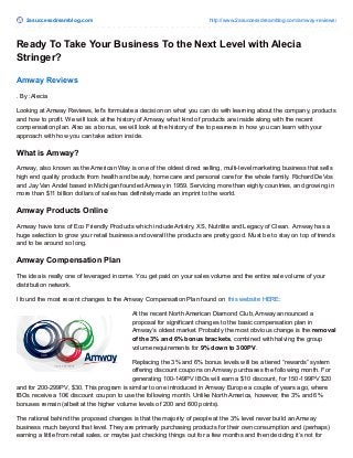 2asuccessdreamblog.com http://www.2asuccessdreamblog.com/amway-reviews/ 
Ready To Take Your Business To the Next Level with Alecia 
Stringer? 
Amway Reviews 
. By :Alecia 
Looking at Amway Reviews, let's formulate a decision on what you can do with learning about the company, products 
and how to profit. We will look at the history of Amway, what kind of products are inside along with the recent 
compensation plan. Also as a bonus, we will look at the history of the top earners in how you can learn with your 
approach with how you can take action inside. 
What is Amway? 
Amway, also known as the American Way is one of the oldest direct selling, multi-level marketing business that sells 
high end quality products from health and beauty, home care and personal care for the whole family. Richard DeVos 
and Jay Van Andel based in Michigan founded Amway in 1959. Servicing more than eighty countries, and growing in 
more than $11 billion dollars of sales has definitely made an imprint to the world. 
Amway Products Online 
Amway have tons of Eco Friendly Products which include Artistry, XS, Nutrilite and Legacy of Clean. Amway has a 
huge selection to grow your retail business and overall the products are pretty good. Must be to stay on top of trends 
and to be around so long. 
Amway Compensation Plan 
The idea is really one of leveraged income. You get paid on your sales volume and the entire sale volume of your 
distribution network. 
I found the most recent changes to the Amway Compensation Plan found on this website HERE: 
At the recent North American Diamond Club, Amway announced a 
proposal for significant changes to the basic compensation plan in 
Amway’s oldest market. Probably the most obvious change is the removal 
of the 3% and 6% bonus brackets, combined with halving the group 
volume requirements for 9% down to 300PV. 
Replacing the 3% and 6% bonus levels will be a tiered “rewards” system 
offering discount coupons on Amway purchases the following month. For 
generating 100-149PV IBOs will earn a $10 discount, for 150-199PV $20 
and for 200-299PV, $30. This program is similar to one introduced in Amway Europe a couple of years ago, where 
IBOs receive a 10€ discount coupon to use the following month. Unlike North America, however, the 3% and 6% 
bonuses remain (albeit at the higher volume levels of 200 and 600 points). 
The rational behind the proposed changes is that the majority of people at the 3% level never build an Amway 
business much beyond that level. They are primarily purchasing products for their own consumption and (perhaps) 
earning a little from retail sales, or maybe just checking things out for a few months and then deciding it’s not for 
 