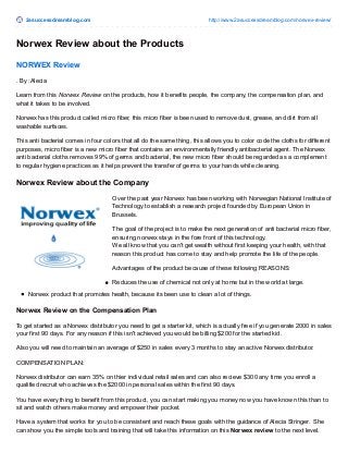 2asuccessdreamblog.com http://www.2asuccessdreamblog.com/norwex-review/
Norwex Review about the Products
NORWEX Review
. By :Alecia
Learn from this Norwex Review on the products, how it benefits people, the company, the compensation plan, and
what it takes to be involved.
Norwex has this product called micro fiber, this micro fiber is been used to remove dust, grease, and dirt from all
washable surfaces.
This anti bacterial comes in four colors that all do the same thing, this allows you to color code the cloths for different
purposes, micro fiber is a new micro fiber that contains an environmentally friendly antibacterial agent. The Norwex
anti bacterial cloths removes 99% of germs and bacterial, the new micro fiber should be regarded as a complement
to regular hygiene practices as it helps prevent the transfer of germs to your hands while cleaning.
Norwex Review about the Company
Over the past year Norwex has been working with Norwegian National Institute of
Technology to establish a research project founded by European Union in
Brussels.
The goal of the project is to make the next generation of anti bacterial micro fiber,
ensuring norwex stays in the fore front of this technology.
We all know that you can't get wealth without first keeping your health, with that
reason this product has come to stay and help promote the life of the people.
Advantages of the product because of these following REASONS:
Reduces the use of chemical not only at home but in the world at large.
Norwex product that promotes health, because its been use to clean a lot of things.
Norwex Review on the Compensation Plan
To get started as a Norwex distributor you need to get a starter kit, which is actually free if you generate 2000 in sales
your first 90 days. For any reason if this isn't achieved you would be billing $200 for the started kid.
Also you will need to maintain an average of $250 in sales every 3 months to stay an active Norwex distributor.
COMPENSATION PLAN:
Norwex distributor can earn 35% on thier individual retail sales and can also recieve $300 any time you enroll a
qualified recruit who achieves the $2000 in personal sales within the first 90 days.
You have every thing to benefit from this product, you can start making you money now you have known this than to
sit and watch others make money and empower their pocket.
Have a system that works for you to be consistent and reach these goals with the guidance of Alecia Stringer. She
can show you the simple tools and training that will take this information on this Norwex review to the next level.
 