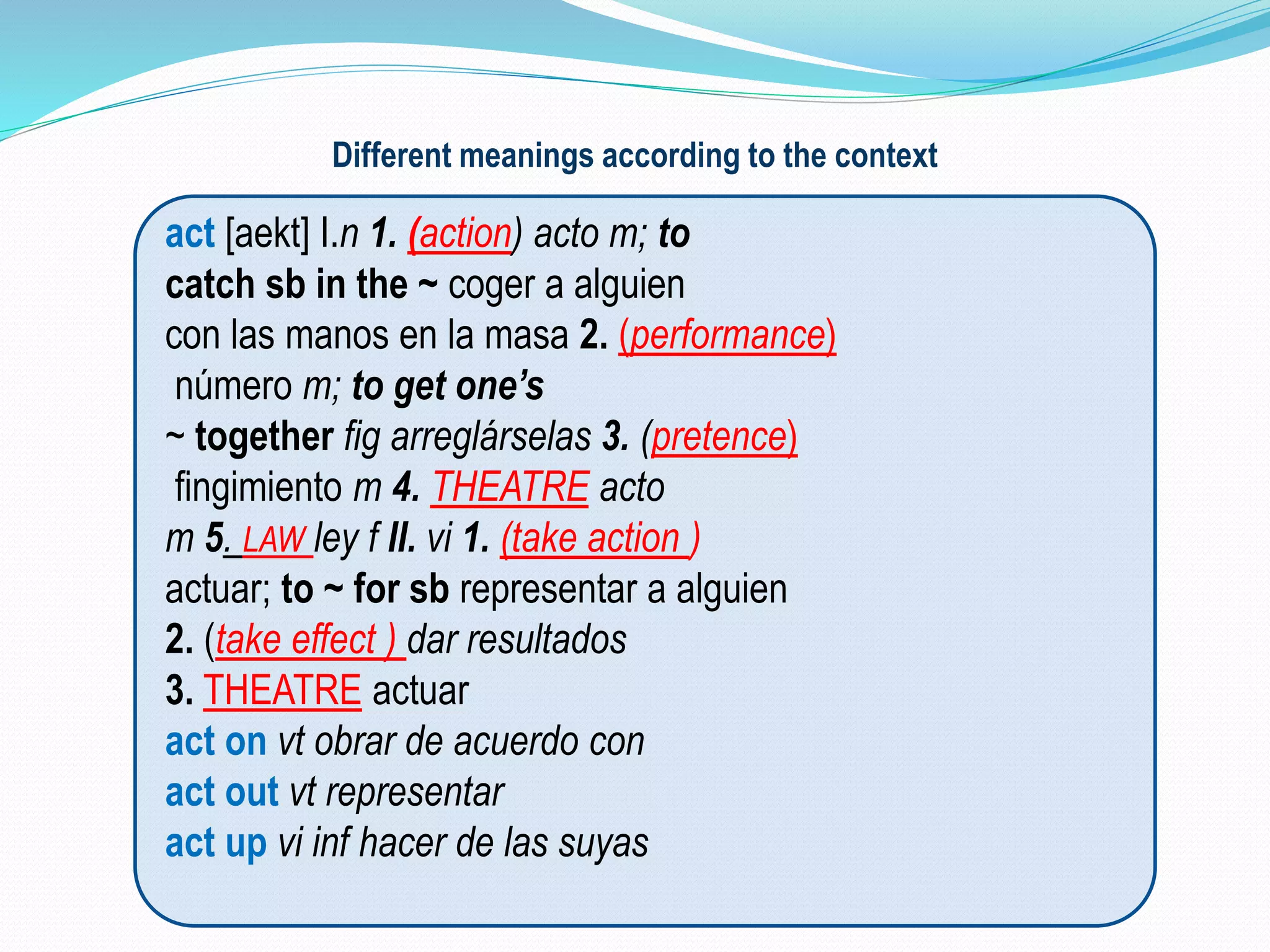 Different meanings according to the context 
act [aekt] I.n 1. (action) acto m; to 
catch sb in the ~ coger a alguien 
con las manos en la masa 2. (performance) 
número m; to get one’s 
~ together fig arreglárselas 3. (pretence) 
fingimiento m 4. THEATRE acto 
m 5. LAW ley f II. vi 1. (take action ) 
actuar; to ~ for sb representar a alguien 
2. (take effect ) dar resultados 
3. THEATRE actuar 
act on vt obrar de acuerdo con 
act out vt representar 
act up vi inf hacer de las suyas 
 