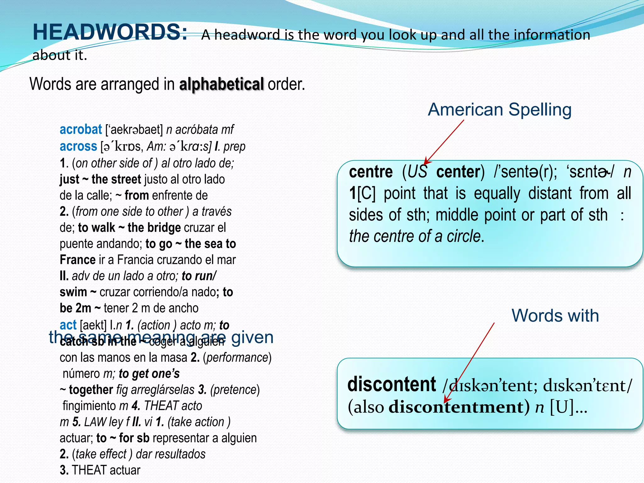 HEADWORDS: A headword is the word you look up and all the information 
about it. 
Words are arranged in alphabetical order. 
American Spelling 
Words with 
acrobat [‘aekrəbaet] n acróbata mf 
across [ə´krɒs, Am: ə´krɑ:s] I. prep 
1. (on other side of ) al otro lado de; 
just ~ the street justo al otro lado 
de la calle; ~ from enfrente de 
2. (from one side to other ) a través 
de; to walk ~ the bridge cruzar el 
puente andando; to go ~ the sea to 
France ir a Francia cruzando el mar 
II. adv de un lado a otro; to run/ 
swim ~ cruzar corriendo/a nado; to 
be 2m ~ tener 2 m de ancho 
act [aekt] I.n 1. (action ) acto m; to 
catch sb in the ~ coger a alguien 
con las manos en la masa 2. (performance) 
número m; to get one’s 
~ together fig arreglárselas 3. (pretence) 
fingimiento m 4. THEAT acto 
m 5. LAW ley f II. vi 1. (take action ) 
actuar; to ~ for sb representar a alguien 
2. (take effect ) dar resultados 
3. THEAT actuar 
the same meaning are given 
centre (US center) /’sentə(r); ‘sɛntɚ/ n 
1[C] point that is equally distant from all 
sides of sth; middle point or part of sth ： 
the centre of a circle. 
discontent /dɪskən’tent; dɪskən’tɛnt/ 
(also discontentment) n [U]… 
 