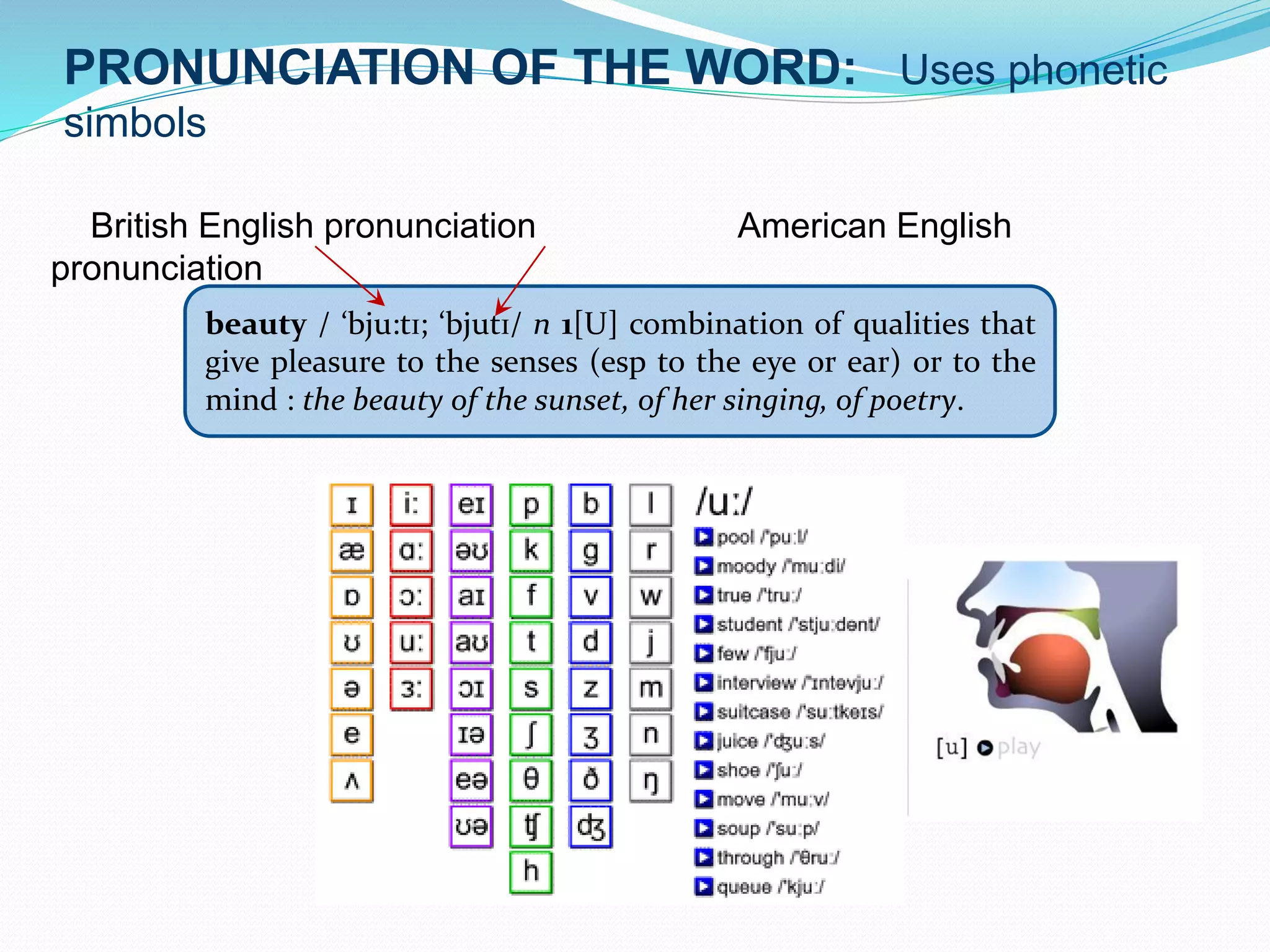 PRONUNCIATION OF THE WORD: Uses phonetic 
simbols 
British English pronunciation American English 
pronunciation 
beauty / ‘bju:tɪ; ‘bjutɪ/ n 1[U] combination of qualities that 
give pleasure to the senses (esp to the eye or ear) or to the 
mind : the beauty of the sunset, of her singing, of poetry. 
 