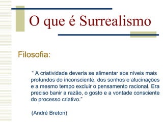 “ A criatividade deveria se alimentar aos níveis mais
profundos do inconsciente, dos sonhos e alucinações
e a mesmo tempo excluir o pensamento racional. Era
preciso banir a razão, o gosto e a vontade consciente
do processo criativo.”
O que é Surrealismo
Filosofia:
(André Breton)
 