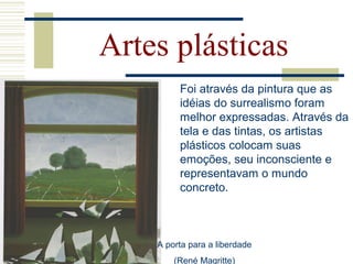 Artes plásticas
Foi através da pintura que as
idéias do surrealismo foram
melhor expressadas. Através da
tela e das tintas, os artistas
plásticos colocam suas
emoções, seu inconsciente e
representavam o mundo
concreto.
A porta para a liberdade
(René Magritte)
 