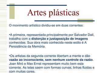 O movimento artístico dividiu-se em duas correntes:
•A primeira, representada principalmente por Salvador Dalí,
trabalha com a distorção e justaposição de imagens
conhecidas. Sua obra mais conhecida neste estilo é A
Persistência da Memória.
•Os artistas da segunda corrente libertam a mente e dão
vazão ao inconsciente, sem nenhum controle da razão.
Joan Miró e Max Ernst representam muito bem esta
corrente. As telas saem com formas curvas, linhas fluidas e
com muitas cores.
Artes plásticas
 