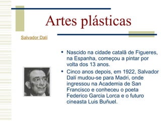 Artes plásticas
Salvador Dalí
 Nascido na cidade catalã de Figueres,
na Espanha, começou a pintar por
volta dos 13 anos.
 Cinco anos depois, em 1922, Salvador
Dalí mudou-se para Madri, onde
ingressou na Academia de San
Francisco e conheceu o poeta
Federico Garcia Lorca e o futuro
cineasta Luis Buñuel.
 