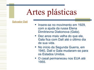  Insere-se no movimento em 1929,
com a ajuda da russa Elena
Dimitrievna Diakonova (Gala).
 Dez anos mais velha do que ele,
Gala fica com Dalí até o último dia
de sua vida.
 No início da Segunda Guerra, em
1940, Dalí e Gala mudaram-se para
os Estados Unidos.
 O casal permaneceu nos EUA até
1955.
Artes plásticas
Salvador Dalí
 