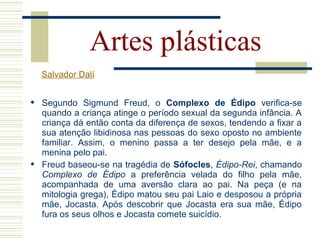  Segundo Sigmund Freud, o Complexo de Édipo verifica-se
quando a criança atinge o período sexual da segunda infância. A
criança dá então conta da diferença de sexos, tendendo a fixar a
sua atenção libidinosa nas pessoas do sexo oposto no ambiente
familiar. Assim, o menino passa a ter desejo pela mãe, e a
menina pelo pai.
 Freud baseou-se na tragédia de Sófocles, Édipo-Rei, chamando
Complexo de Édipo a preferência velada do filho pela mãe,
acompanhada de uma aversão clara ao pai. Na peça (e na
mitologia grega), Édipo matou seu pai Laio e desposou a própria
mãe, Jocasta. Após descobrir que Jocasta era sua mãe, Édipo
fura os seus olhos e Jocasta comete suicídio.
Artes plásticas
Salvador Dalí
 