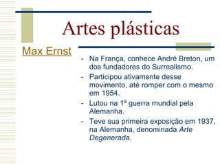 - Na França, conhece André Breton, um
dos fundadores do Surrealismo.
- Participou ativamente desse
movimento, até romper com o mesmo
em 1954.
- Lutou na 1ª guerra mundial pela
Alemanha.
- Teve sua primeira exposição em 1937,
na Alemanha, denominada Arte
Degenerada.
Artes plásticas
Max Ernst
 