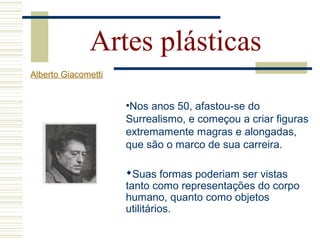 Artes plásticas
Alberto Giacometti
•Nos anos 50, afastou-se do
Surrealismo, e começou a criar figuras
extremamente magras e alongadas,
que são o marco de sua carreira.
Suas formas poderiam ser vistas
tanto como representações do corpo
humano, quanto como objetos
utilitários.
 