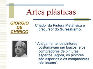 Criador da Pintura Metafísica e
precursor do Surrealismo.
“ Antigamente, os pintores
costumavam ser loucos e os
compradores de pinturas
espertos. Agora, os pintores
são espertos e os compradores
são loucos”.
Artes plásticas
GIORGIO
DE
CHIRICO
 