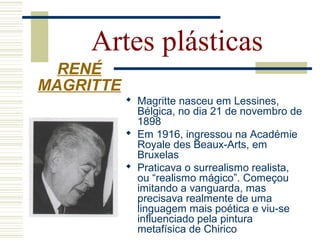 Artes plásticas
 Magritte nasceu em Lessines,
Bélgica, no dia 21 de novembro de
1898
 Em 1916, ingressou na Académie
Royale des Beaux-Arts, em
Bruxelas
 Praticava o surrealismo realista,
ou “realismo mágico”. Começou
imitando a vanguarda, mas
precisava realmente de uma
linguagem mais poética e viu-se
influenciado pela pintura
metafísica de Chirico
RENÉ
MAGRITTE
 