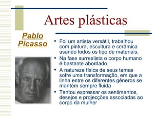  Foi um artista versátil, trabalhou
com pintura, escultura e cerâmica
usando todos os tipo de materiais.
 Na fase surrealista o corpo humano
é bastante abordado
 A natureza física de seus temas
sofre uma transformação, em que a
linha entre os diferentes gêneros se
mantém sempre fluida
 Tentou expressar os sentimentos,
desejos e projecções associadas ao
corpo da mulher
Artes plásticas
Pablo
Picasso
 