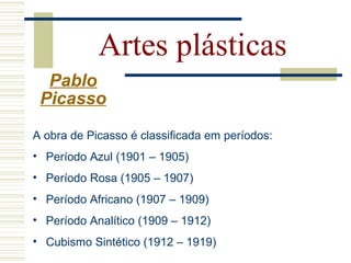 Artes plásticas
Pablo
Picasso
A obra de Picasso é classificada em períodos:
• Período Azul (1901 – 1905)
• Período Rosa (1905 – 1907)
• Período Africano (1907 – 1909)
• Período Analítico (1909 – 1912)
• Cubismo Sintético (1912 – 1919)
 