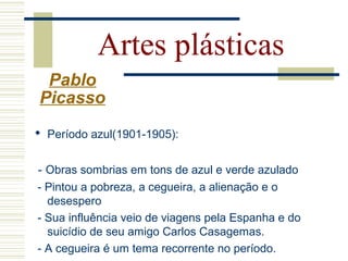  Período azul(1901-1905):
- Obras sombrias em tons de azul e verde azulado
- Pintou a pobreza, a cegueira, a alienação e o
desespero
- Sua influência veio de viagens pela Espanha e do
suicídio de seu amigo Carlos Casagemas.
- A cegueira é um tema recorrente no período.
Artes plásticas
Pablo
Picasso
 