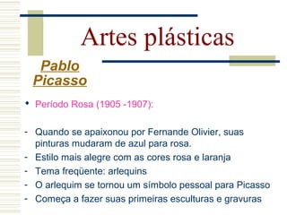 Artes plásticas
Pablo
Picasso
 Período Rosa (1905 -1907):
- Quando se apaixonou por Fernande Olivier, suas
pinturas mudaram de azul para rosa.
- Estilo mais alegre com as cores rosa e laranja
- Tema freqüente: arlequins
- O arlequim se tornou um símbolo pessoal para Picasso
- Começa a fazer suas primeiras esculturas e gravuras
 