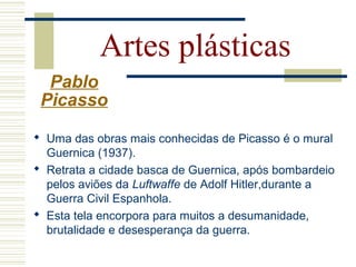 Artes plásticas
Pablo
Picasso
 Uma das obras mais conhecidas de Picasso é o mural
Guernica (1937).
 Retrata a cidade basca de Guernica, após bombardeio
pelos aviões da Luftwaffe de Adolf Hitler,durante a
Guerra Civil Espanhola.
 Esta tela encorpora para muitos a desumanidade,
brutalidade e desesperança da guerra.
 
