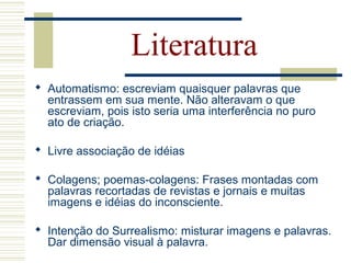 Literatura
 Automatismo: escreviam quaisquer palavras que
entrassem em sua mente. Não alteravam o que
escreviam, pois isto seria uma interferência no puro
ato de criação.
 Livre associação de idéias
 Colagens; poemas-colagens: Frases montadas com
palavras recortadas de revistas e jornais e muitas
imagens e idéias do inconsciente.
 Intenção do Surrealismo: misturar imagens e palavras.
Dar dimensão visual à palavra.
 