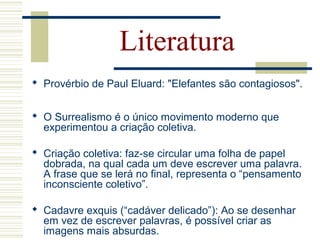 Literatura
 Provérbio de Paul Eluard: "Elefantes são contagiosos".
 O Surrealismo é o único movimento moderno que
experimentou a criação coletiva.
 Criação coletiva: faz-se circular uma folha de papel
dobrada, na qual cada um deve escrever uma palavra.
A frase que se lerá no final, representa o “pensamento
inconsciente coletivo”.
 Cadavre exquis (“cadáver delicado”): Ao se desenhar
em vez de escrever palavras, é possível criar as
imagens mais absurdas.
 