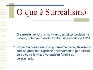 O que é Surrealismo
 O surrealismo foi um movimento artístico fundado na
França, pelo poeta André Breton, na década de 1920.
 Propunha o automatismo puramente físico, através do
qual se pretendia expressar, verbalmente, por escrito,
ou de outra forma, a verdadeira função do
pensamento.
 