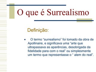 O que é Surrealismo
Definição:
• O termo “surrealismo” foi tomado da obra de
Apollinaire, e significava uma “arte que
ultrapassava as aparências, desobrigada da
fidelidade para com o real” ou simplesmente
um termo que representasse o “ alem do real”.
 
