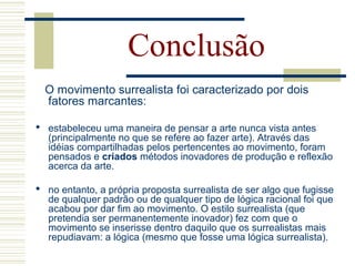 Conclusão
O movimento surrealista foi caracterizado por dois
fatores marcantes:
 estabeleceu uma maneira de pensar a arte nunca vista antes
(principalmente no que se refere ao fazer arte). Através das
idéias compartilhadas pelos pertencentes ao movimento, foram
pensados e criados métodos inovadores de produção e reflexão
acerca da arte.
 no entanto, a própria proposta surrealista de ser algo que fugisse
de qualquer padrão ou de qualquer tipo de lógica racional foi que
acabou por dar fim ao movimento. O estilo surrealista (que
pretendia ser permanentemente inovador) fez com que o
movimento se inserisse dentro daquilo que os surrealistas mais
repudiavam: a lógica (mesmo que fosse uma lógica surrealista).
 
