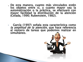 . De esta manera, cuanto más vinculados estén
los objetos entre sí, y cuanto mayor sea la
automatización o la práctica, se efectuará con
mayor facilidad la distribución de la atención
(Celada, 1990; Rubenstein, 1982).
 García (1997) señala esta característica como
la amplitud de la atención, que hace referencia
al número de tareas que podemos realizar en
simultáneo.
 