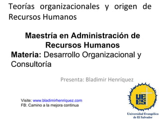 Teorías organizacionales y origen de
Recursos Humanos
Presenta: Bladimir Henríquez
Maestría en Administración de
Recursos Humanos
Materia: Desarrollo Organizacional y
Consultoría
Visite: www.bladimirhenriquez.com
FB: Camino a la mejora continua
 