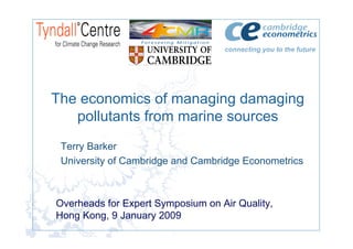 connecting you to the future




The economics of managing damaging
   pollutants from marine sources
 Terry Barker
 University of Cambridge and Cambridge Econometrics



Overheads for Expert Symposium on Air Quality,
Hong Kong, 9 January 2009
 