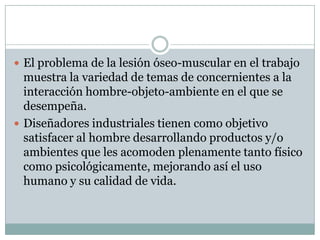  El problema de la lesión óseo-muscular en el trabajo
muestra la variedad de temas de concernientes a la
interacción hombre-objeto-ambiente en el que se
desempeña.
 Diseñadores industriales tienen como objetivo
satisfacer al hombre desarrollando productos y/o
ambientes que les acomoden plenamente tanto físico
como psicológicamente, mejorando así el uso
humano y su calidad de vida.
 