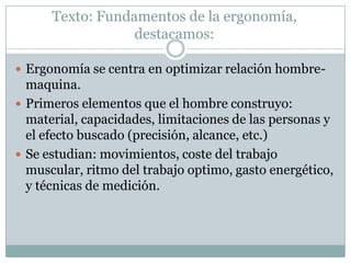 Texto: Fundamentos de la ergonomía,
destacamos:
 Ergonomía se centra en optimizar relación hombre-
maquina.
 Primeros elementos que el hombre construyo:
material, capacidades, limitaciones de las personas y
el efecto buscado (precisión, alcance, etc.)
 Se estudian: movimientos, coste del trabajo
muscular, ritmo del trabajo optimo, gasto energético,
y técnicas de medición.
 