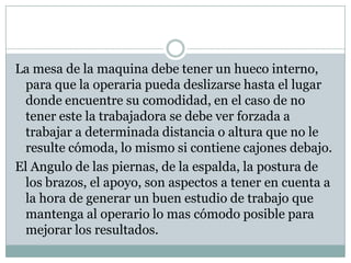 La mesa de la maquina debe tener un hueco interno,
para que la operaria pueda deslizarse hasta el lugar
donde encuentre su comodidad, en el caso de no
tener este la trabajadora se debe ver forzada a
trabajar a determinada distancia o altura que no le
resulte cómoda, lo mismo si contiene cajones debajo.
El Angulo de las piernas, de la espalda, la postura de
los brazos, el apoyo, son aspectos a tener en cuenta a
la hora de generar un buen estudio de trabajo que
mantenga al operario lo mas cómodo posible para
mejorar los resultados.
 
