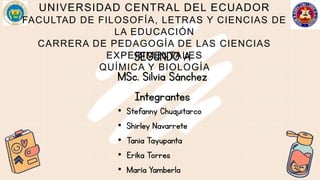 UNIVERSIDAD CENTRAL DEL ECUADOR
FACULTAD DE FILOSOFÍA, LETRAS Y CIENCIAS DE
LA EDUCACIÓN
CARRERA DE PEDAGOGÍA DE LAS CIENCIAS
EXPERIMENTALES
QUÍMICA Y BIOLOGÍA
SEGUNDO A
MSc. Silvia Sánchez
Integrantes
• Stefanny Chuquitarco
• Shirley Navarrete
• Tania Tayupanta
• Erika Torres
• María Yamberla
 
