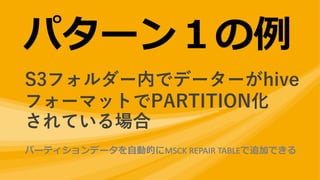パターン１の例
S3フォルダー内でデーターがhive
フォーマットでPARTITION化
されている場合
パーティションデータを⾃動的にMSCK	REPAIR	TABLEで追加できる
 