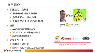 ⾃⼰紹介
l すぎたに たかき
l 2016/09 SWX JOIN
l カスタマーサポート課
l ⼤阪オフィス & おうち 勤務
l 技術
l AWSまだまだ勉強ちゅう！
l プログラミング⼤好き(たぶん）
l pythonも勉強ちう！
l プライベート
l 無類のイヌ好き
l 泳ぐ〜 (週2〜3回...2,000m/回)
2
うろちょろしてるコミュニティー
 