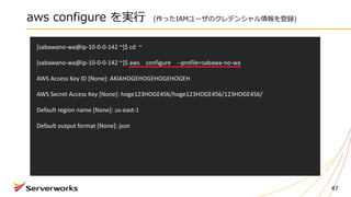 aws configure を実⾏ (作ったIAMユーザのクレデンシャル情報を登録)
47
[sabawano-wa@ip-10-0-0-142	~]$	cd		~
[sabawano-wa@ip-10-0-0-142	~]$	aws				configure				--profile=sabawa-no-wa
AWS	Access	Key	ID	[None]:	AKIAHOGEHOGEHOGEHOGEH
AWS	Secret	Access	Key	[None]: hoge123HOGE456/hoge123HOGE456/123HOGE456/
Default	region	name	[None]:	us-east-1
Default	output	format	[None]:	json
 