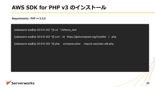 AWS SDK for PHP v3 のインストール
48
Requirements	:	PHP	>=	5.5.0
[sabawano-wa@ip-10-0-0-142	~]$	cd			~/athena_test
[sabawano-wa@ip-10-0-0-142	~]$	curl			-sS		 https://getcomposer.org/installer |			php
[sabawano-wa@ip-10-0-0-142	~]$	php					composer.phar					require	aws/aws-sdk-php
 