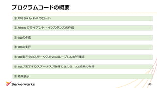 プログラムコードの概要
49
① AWS	SDK	for	PHP	のロード
② Athena	クライアント・インスタンスの作成
③ SQLの作成
④ SQLの実⾏
⑤ SQL実⾏中のステータスをwhileループしながら確認
⑥ SQLが完了するステータスが取得できたら、SQL結果の取得
⑦ 結果表⽰
 
