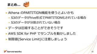 52
まとめ...
Athena のPARTITION機能を使うとよいかも
S3のデータがhive形式でPARTITION化されている場合
S3のデータが分割されていない場合
データは圧縮することができそうです
AWS SDK for PHP でサンプルを動かしました
制限値(Service Limit)に注意しましょう
 