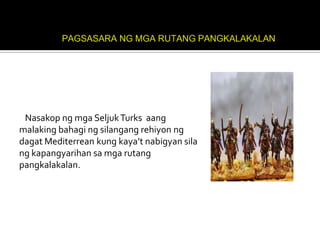 Nasakop ng mga Seljuk Turks aang
malaking bahagi ng silangang rehiyon ng
dagat Mediterrean kung kaya’t nabigyan sila
ng kapangyarihan sa mga rutang
pangkalakalan.
 